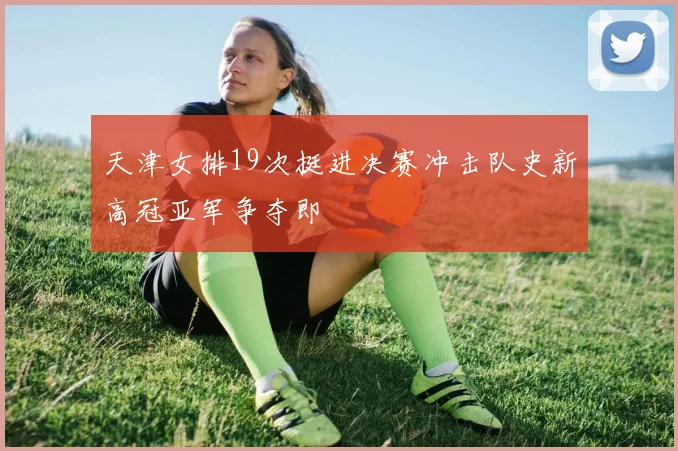 天津女排19次挺进决赛冲击队史新高冠亚军争夺即
