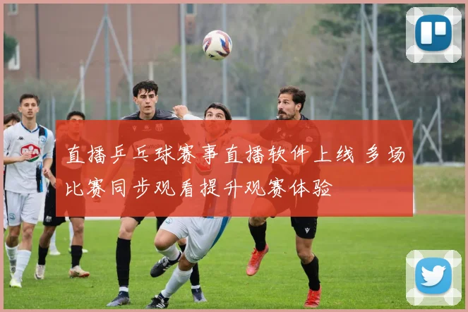 直播乒乓球赛事直播软件上线 多场比赛同步观看提升观赛体验