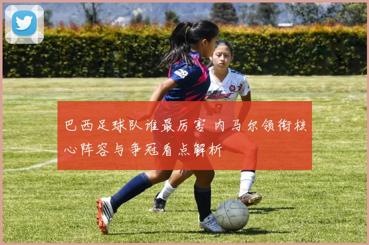 巴西足球队谁最厉害 内马尔领衔核心阵容与争冠看点解析