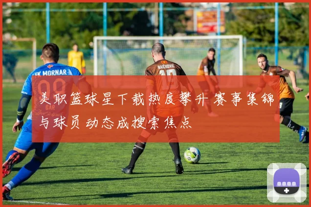 美职篮球星下载热度攀升 赛事集锦与球员动态成搜索焦点