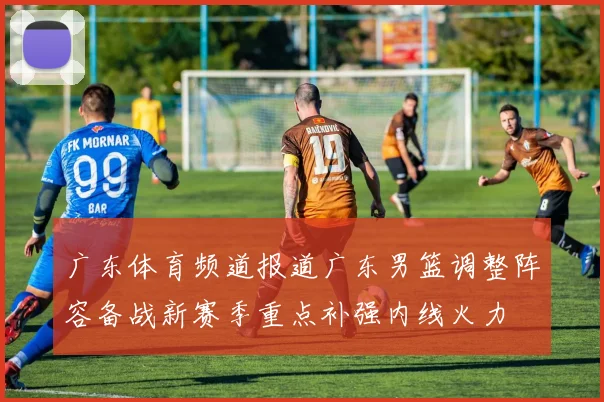 广东体育频道报道广东男篮调整阵容备战新赛季重点补强内线火力