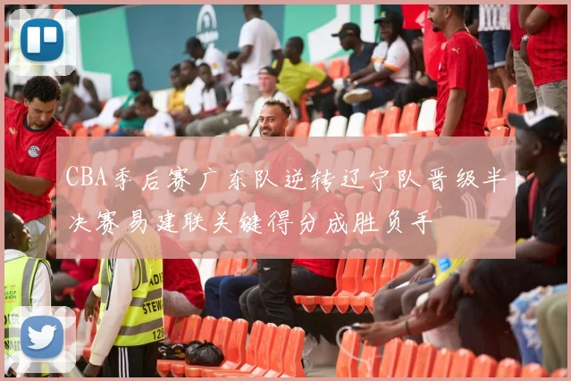 CBA季后赛广东队逆转辽宁队晋级半决赛易建联关键得分成胜负手