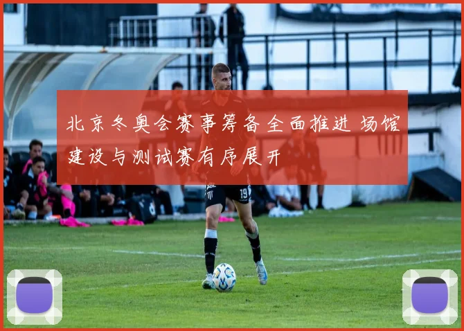 北京冬奥会赛事筹备全面推进 场馆建设与测试赛有序展开