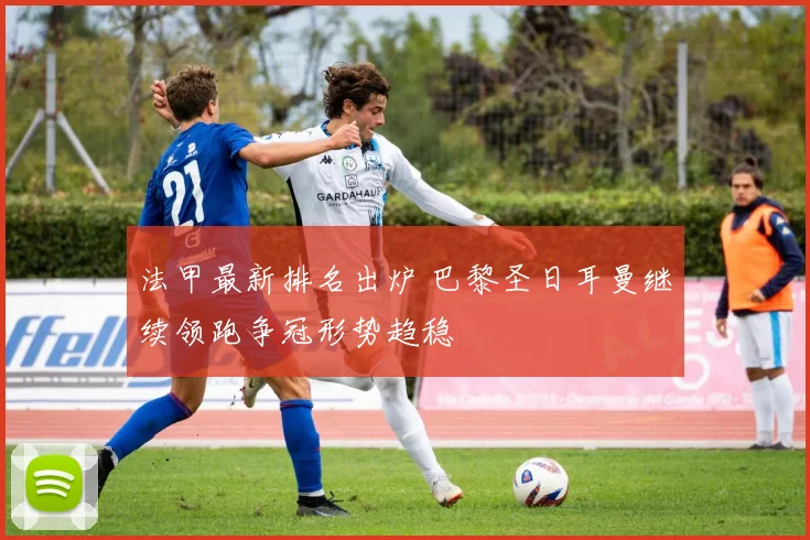 法甲最新排名出炉 巴黎圣日耳曼继续领跑争冠形势趋稳