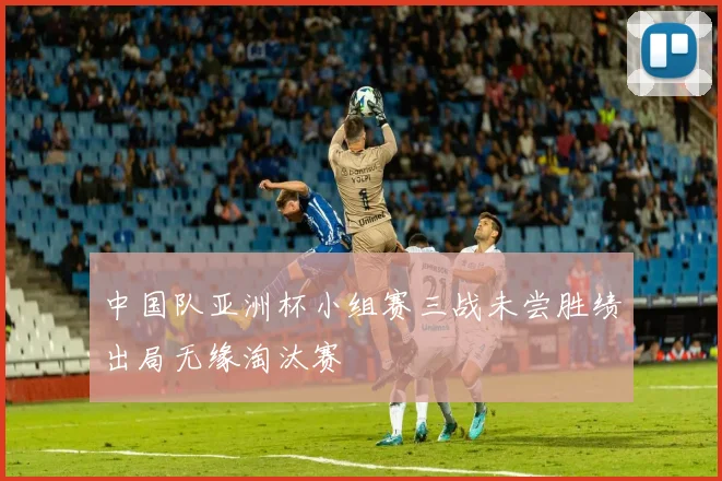 中国队亚洲杯小组赛三战未尝胜绩出局无缘淘汰赛