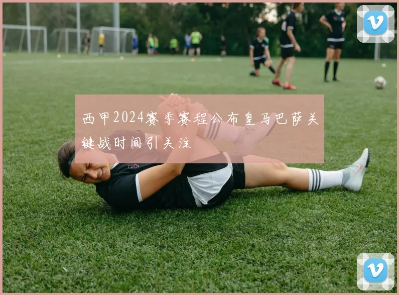 西甲2024赛季赛程公布皇马巴萨关键战时间引关注