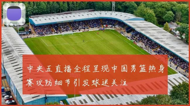 中央五直播全程呈现中国男篮热身赛攻防细节引发球迷关注