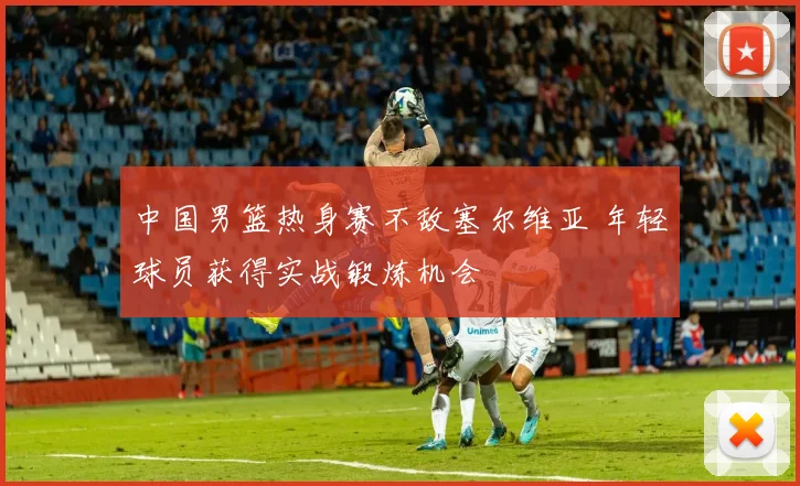 中国男篮热身赛不敌塞尔维亚 年轻球员获得实战锻炼机会