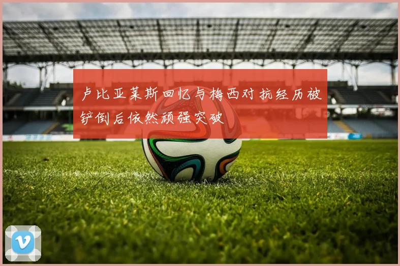 卢比亚莱斯回忆与梅西对抗经历被铲倒后依然顽强突破
