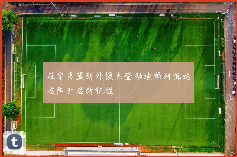 辽宁男篮新外援杰登勒迪顺利抵达沈阳开启新征程