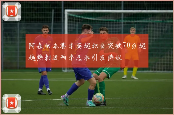 阿森纳本赛季英超积分突破70分超越热刺近两季总和引发热议