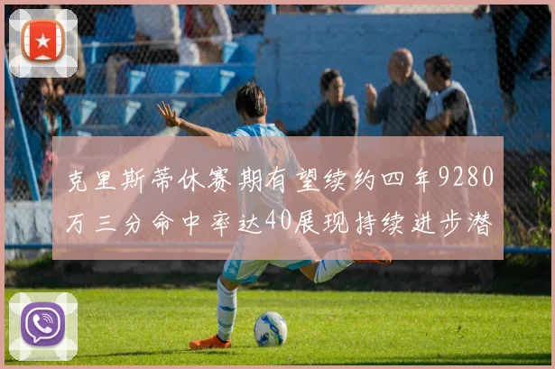 克里斯蒂休赛期有望续约四年9280万三分命中率达40展现持续进步潜力