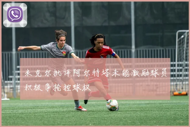 米克尔批评阿尔特塔未能激励球员积极争抢控球权