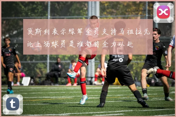 莫斯利表示绿军全员支持马祖拉无论上场球员是谁都将全力以赴