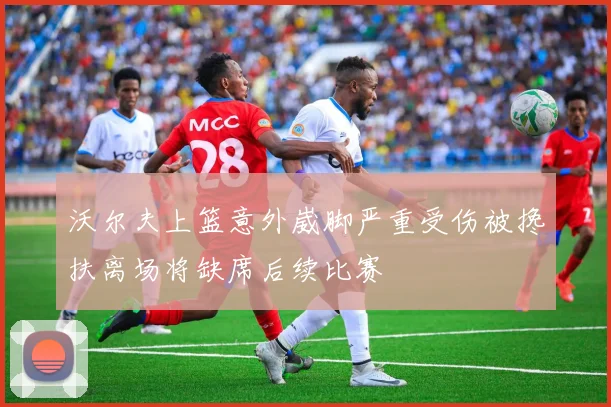 沃尔夫上篮意外崴脚严重受伤被搀扶离场将缺席后续比赛