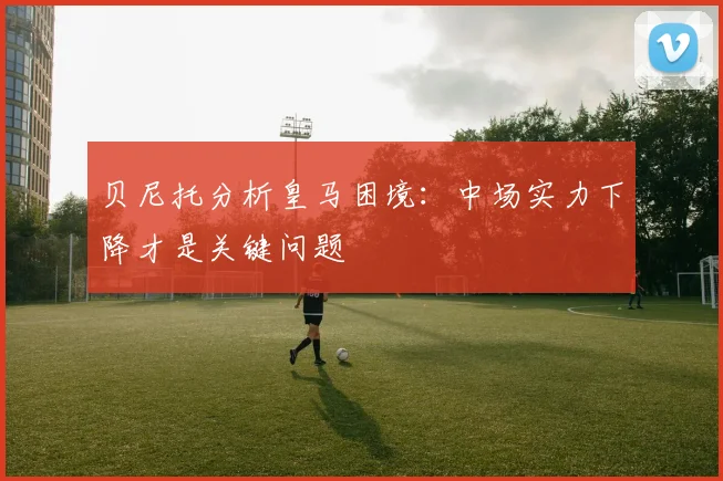 贝尼托分析皇马困境：中场实力下降才是关键问题