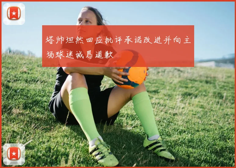 塔帅坦然回应批评承诺改进并向主场球迷诚恳道歉