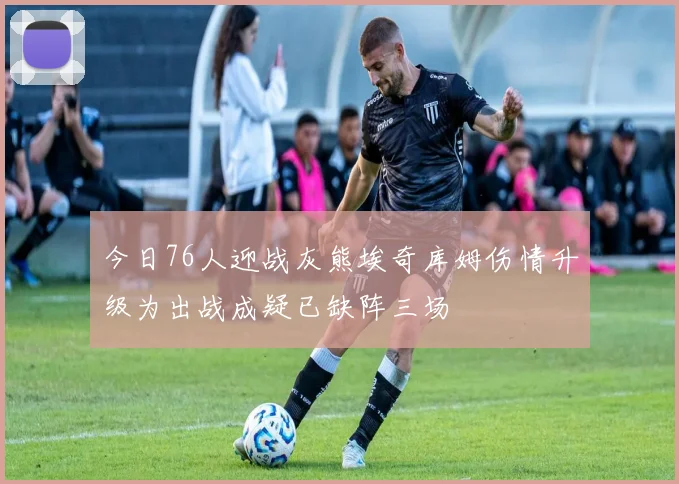 今日76人迎战灰熊埃奇库姆伤情升级为出战成疑已缺阵三场
