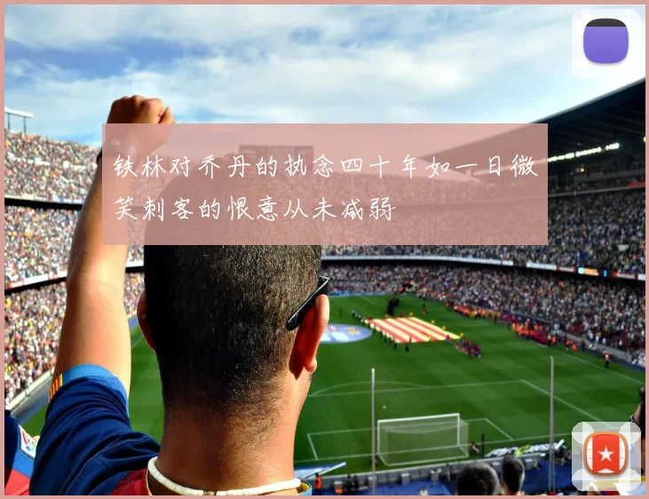 铁林对乔丹的执念四十年如一日微笑刺客的恨意从未减弱